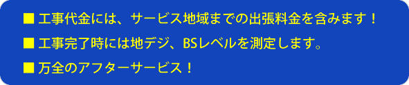 工事代金には、サービス地域までの出張料金を含みます。工事完了時には地デジ、BSレベルを測定します。万全のアフターサービス